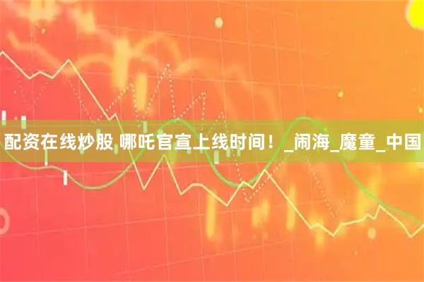配资在线炒股 哪吒官宣上线时间！_闹海_魔童_中国