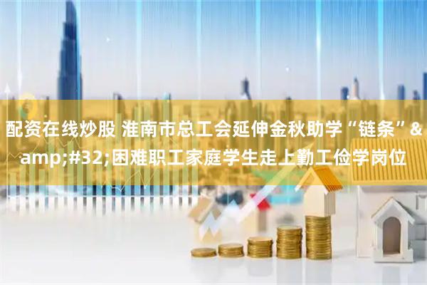 配资在线炒股 淮南市总工会延伸金秋助学“链条”&#32;困难职工家庭学生走上勤工俭学岗位