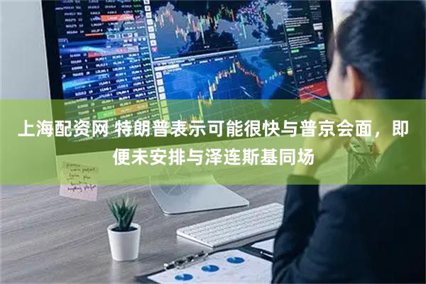 上海配资网 特朗普表示可能很快与普京会面，即便未安排与泽连斯基同场