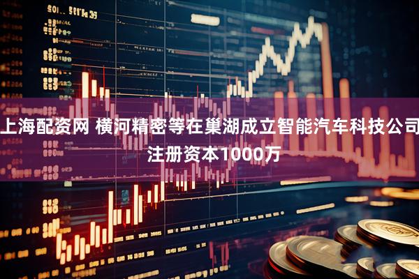 上海配资网 横河精密等在巢湖成立智能汽车科技公司  注册资本1000万