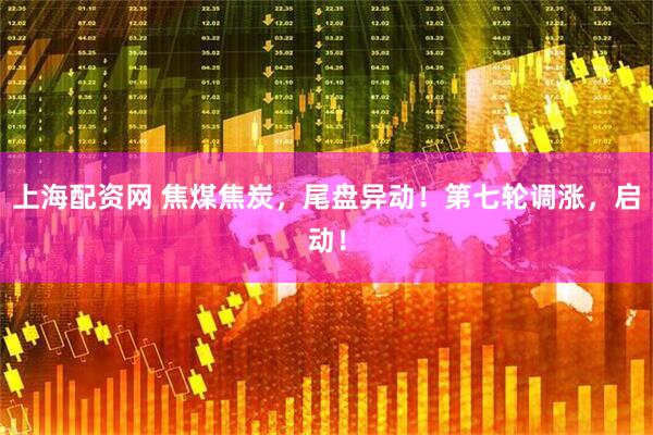 上海配资网 焦煤焦炭，尾盘异动！第七轮调涨，启动！