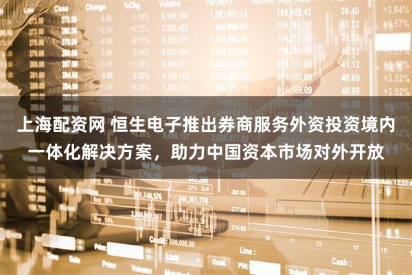 上海配资网 恒生电子推出券商服务外资投资境内一体化解决方案，助力中国资本市场对外开放