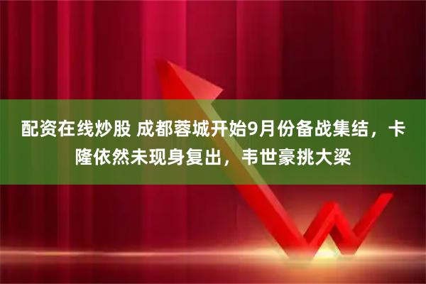 配资在线炒股 成都蓉城开始9月份备战集结，卡隆依然未现身复出，韦世豪挑大梁