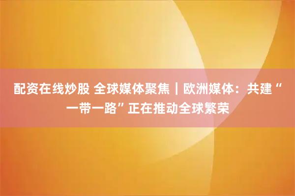 配资在线炒股 全球媒体聚焦｜欧洲媒体：共建“一带一路”正在推动全球繁荣