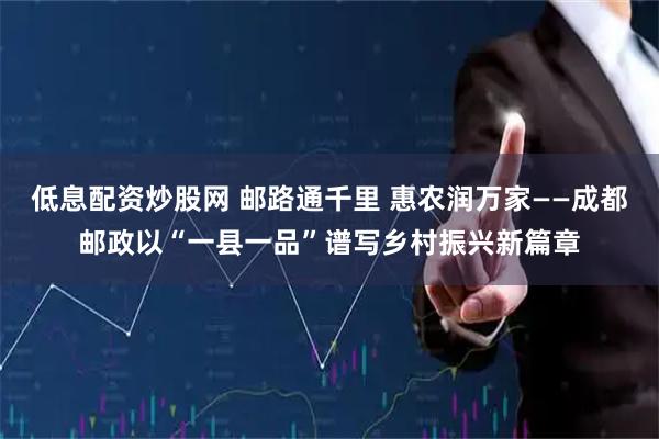 低息配资炒股网 邮路通千里 惠农润万家——成都邮政以“一县一品”谱写乡村振兴新篇章