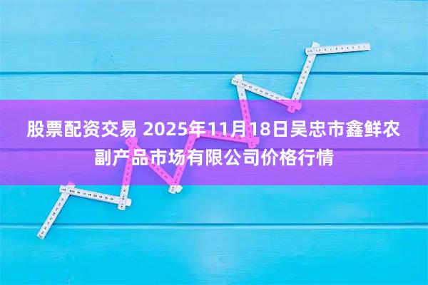 股票配资交易 2025年11月18日吴忠市鑫鲜农副产品市场有限公司价格行情