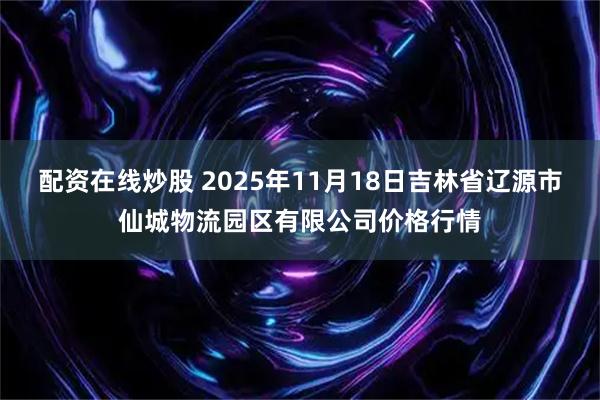 配资在线炒股 2025年11月18日吉林省辽源市仙城物流园区有限公司价格行情