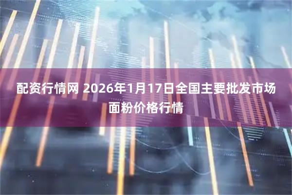 配资行情网 2026年1月17日全国主要批发市场面粉价格行情